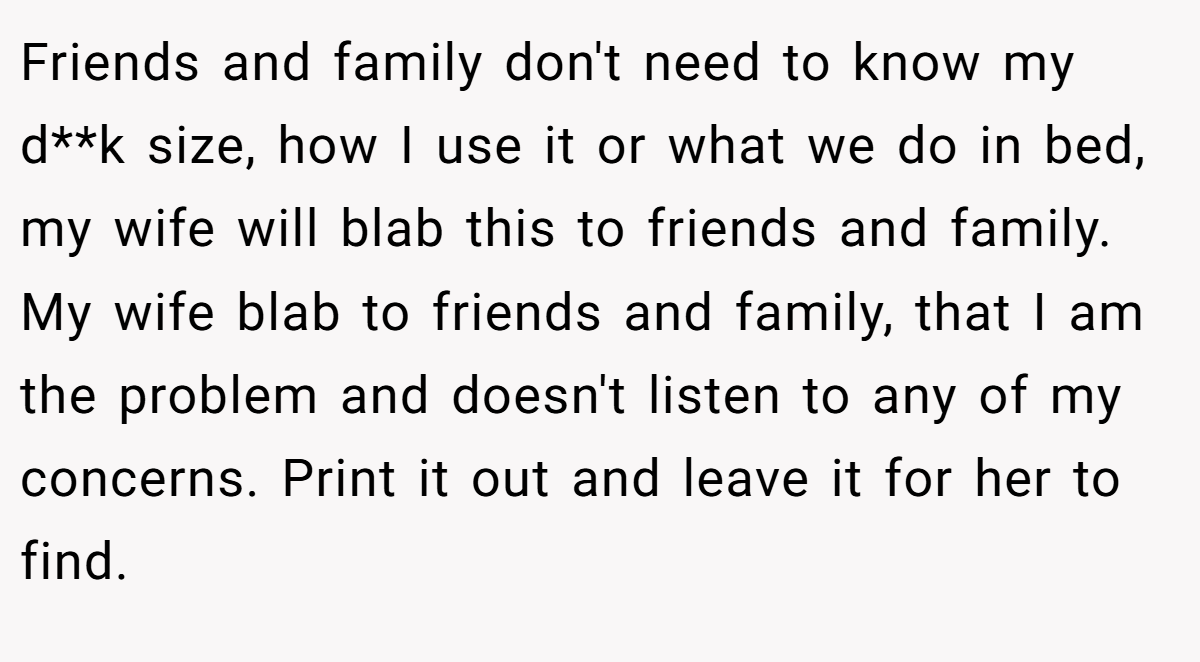 Friends and family don't need to know my d**k size, how I use it or what we do in bed, my wife will blab this to friends and family. My wife blab to friends and family, that I am the problem and doesn't listen to any of my concerns. Print it out and leave it for her to find.