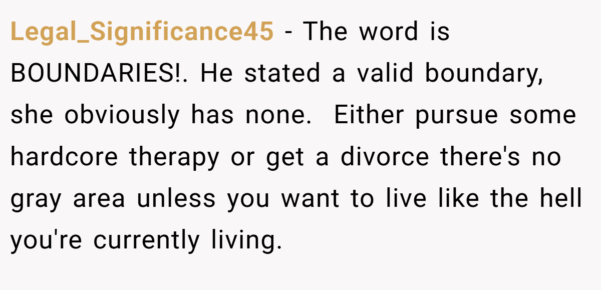 Legal_Significance45 − The word is BOUNDARIES!. He stated a valid boundary, she obviously has none.  Either pursue some hardcore therapy or get a divorce there's no gray area unless you want to live like the hell you're currently living.