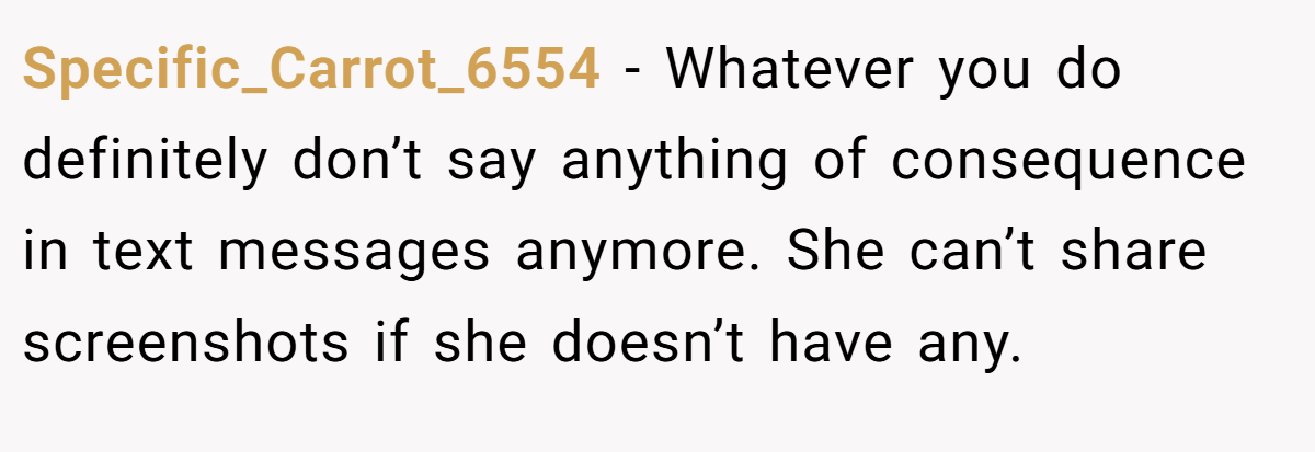 Specific_Carrot_6554 − Whatever you do definitely don’t say anything of consequence in text messages anymore. She can’t share screenshots if she doesn’t have any.