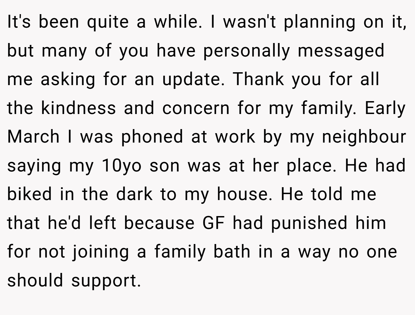 It's been quite a while. I wasn't planning on it, but many of you have personally messaged me asking for an update. Thank you for all the kindness and concern for my family. Early March I was phoned at work by my neighbour saying my 10yo son was at her place. He had biked in the dark to my house. He told me that he'd left because GF had punished him for not joining a family bath in a way no one should support.