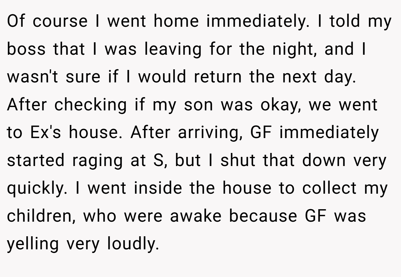 Of course I went home immediately. I told my boss that I was leaving for the night, and I wasn't sure if I would return the next day. After checking if my son was okay, we went to Ex's house. After arriving, GF immediately started raging at S, but I shut that down very quickly. I went inside the house to collect my children, who were awake because GF was yelling very loudly.
