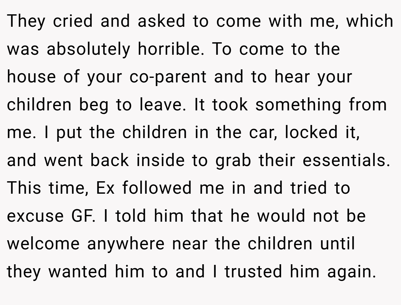 They cried and asked to come with me, which was absolutely horrible. To come to the house of your co-parent and to hear your children beg to leave. It took something from me. I put the children in the car, locked it, and went back inside to grab their essentials. This time, Ex followed me in and tried to excuse GF. I told him that he would not be welcome anywhere near the children until they wanted him to and I trusted him again.