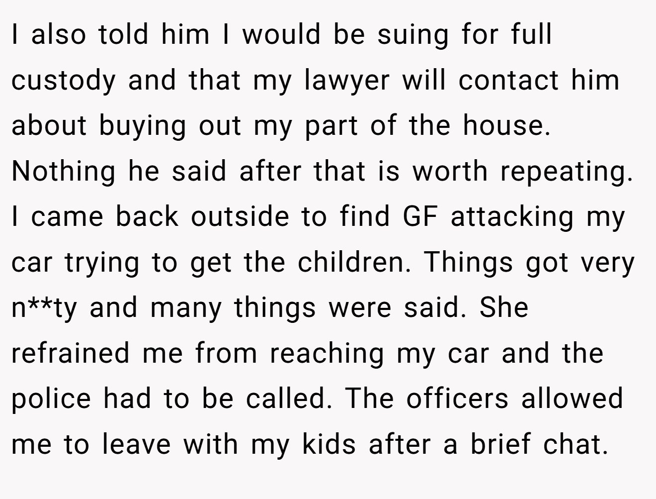 I also told him I would be suing for full custody and that my lawyer will contact him about buying out my part of the house. Nothing he said after that is worth repeating. I came back outside to find GF attacking my car trying to get the children. Things got very n**ty and many things were said. She refrained me from reaching my car and the police had to be called. The officers allowed me to leave with my kids after a brief chat.