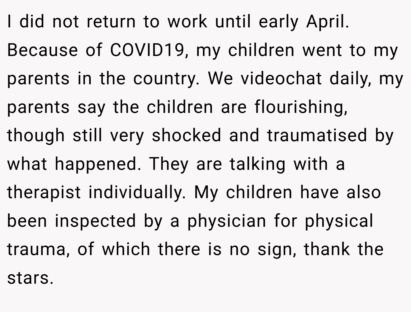 I did not return to work until early April. Because of COVID19, my children went to my parents in the country. We videochat daily, my parents say the children are flourishing, though still very shocked and traumatised by what happened. They are talking with a therapist individually. My children have also been inspected by a physician for physical trauma, of which there is no sign, thank the stars.