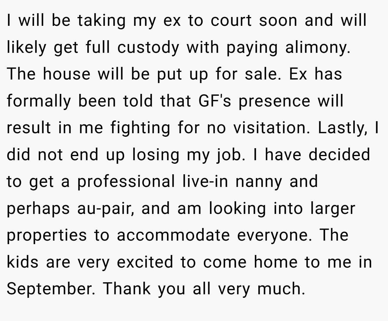 I will be taking my ex to court soon and will likely get full custody with paying alimony. The house will be put up for sale. Ex has formally been told that GF's presence will result in me fighting for no visitation. Lastly, I did not end up losing my job. I have decided to get a professional live-in nanny and perhaps au-pair, and am looking into larger properties to accommodate everyone. The kids are very excited to come home to me in September. Thank you all very much.