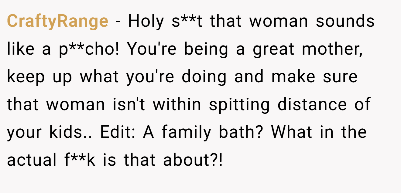 CraftyRange − Holy s**t that woman sounds like a p**cho! You're being a great mother, keep up what you're doing and make sure that woman isn't within spitting distance of your kids.. Edit: A family bath? What in the actual f**k is that about?!