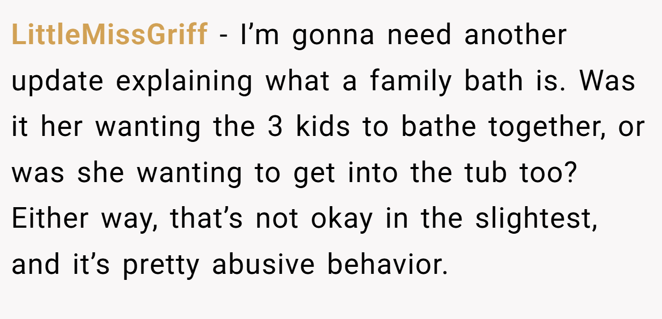 LittleMissGriff − I’m gonna need another update explaining what a family bath is. Was it her wanting the 3 kids to bathe together, or was she wanting to get into the tub too? Either way, that’s not okay in the slightest, and it’s pretty abusive behavior.