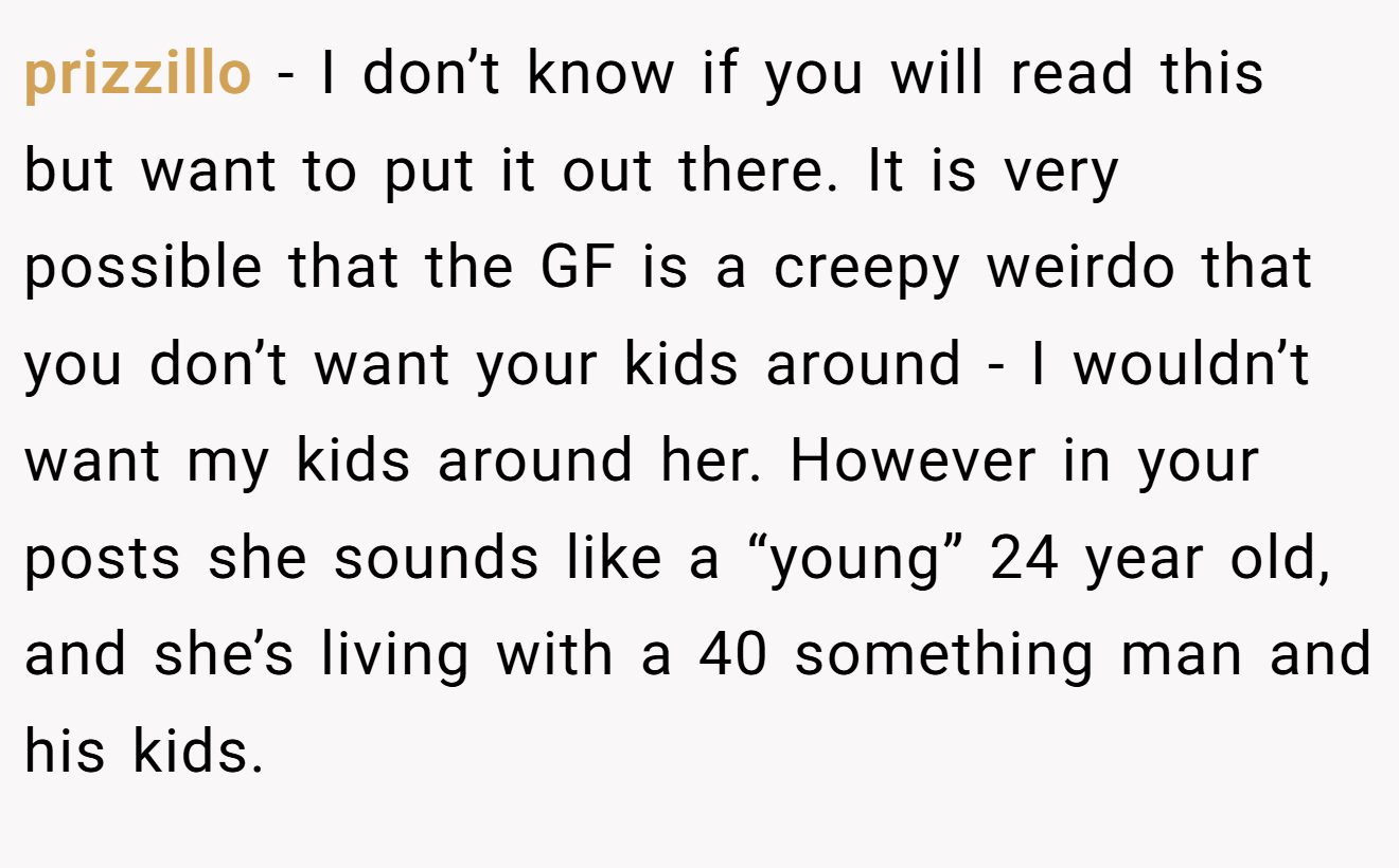 prizzillo − I don’t know if you will read this but want to put it out there. It is very possible that the GF is a creepy weirdo that you don’t want your kids around - I wouldn’t want my kids around her. However in your posts she sounds like a “young” 24 year old, and she’s living with a 40 something man and his kids.