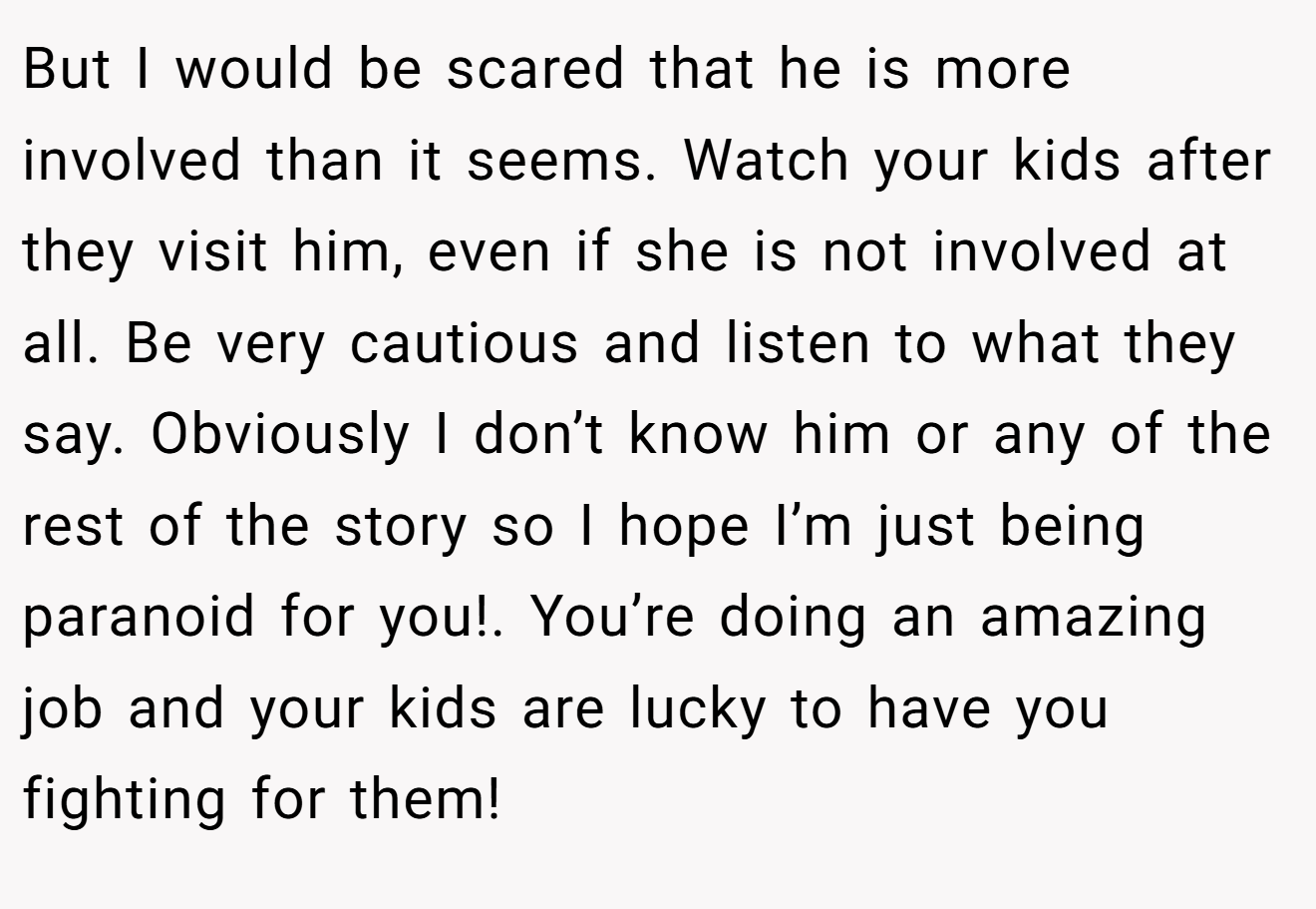 But I would be scared that he is more involved than it seems. Watch your kids after they visit him, even if she is not involved at all. Be very cautious and listen to what they say. Obviously I don’t know him or any of the rest of the story so I hope I’m just being paranoid for you!. You’re doing an amazing job and your kids are lucky to have you fighting for them!