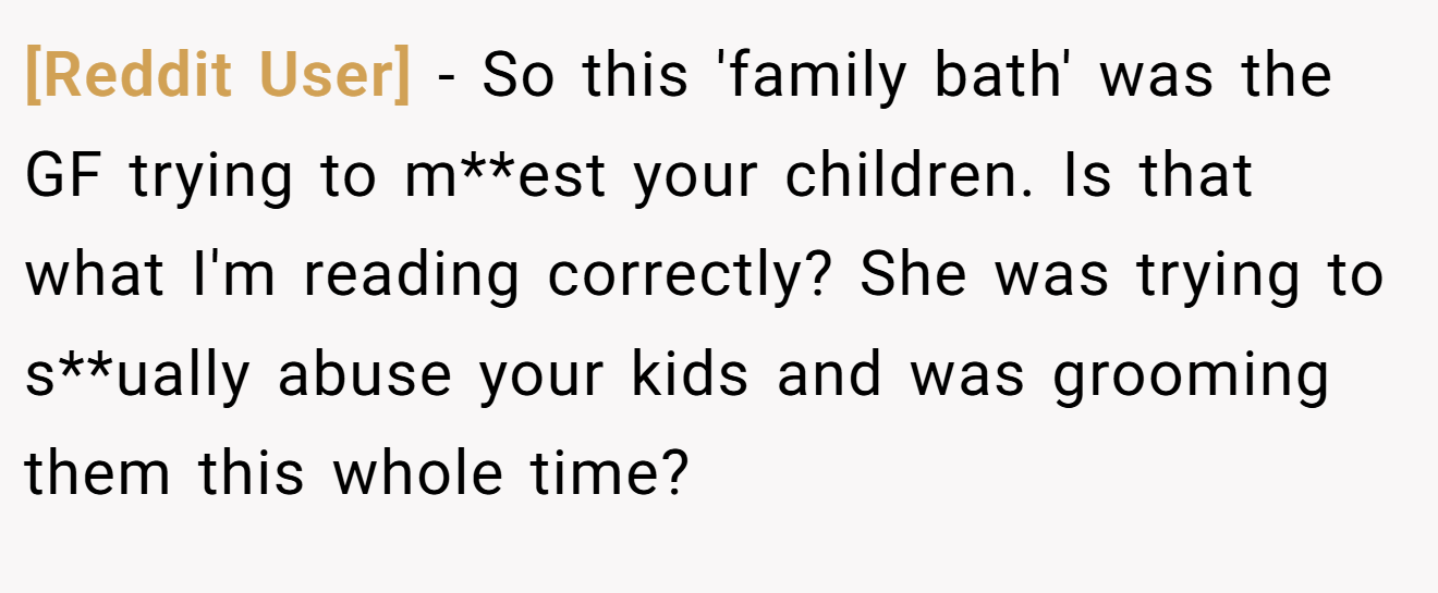 [Reddit User] − So this 'family bath' was the GF trying to m**est your children. Is that what I'm reading correctly? She was trying to s**ually abuse your kids and was grooming them this whole time?