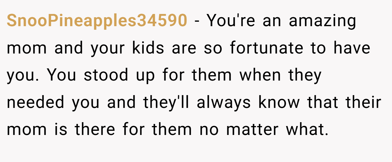 SnooPineapples34590 − You're an amazing mom and your kids are so fortunate to have you. You stood up for them when they needed you and they'll always know that their mom is there for them no matter what.