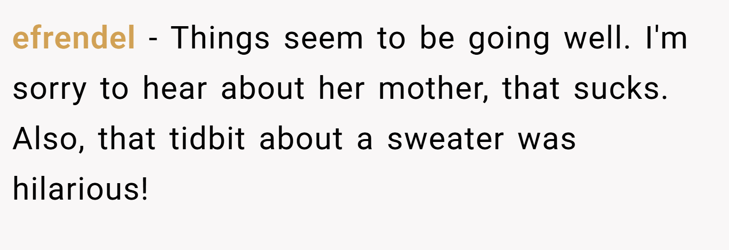 efrendel − Things seem to be going well. I'm sorry to hear about her mother, that sucks. Also, that tidbit about a sweater was hilarious!