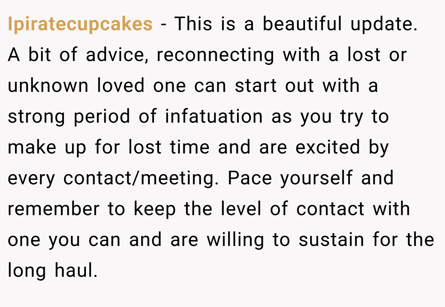 Ipiratecupcakes − This is a beautiful update. A bit of advice, reconnecting with a lost or unknown loved one can start out with a strong period of infatuation as you try to make up for lost time and are excited by every contact/meeting. Pace yourself and remember to keep the level of contact with one you can and are willing to sustain for the long haul.