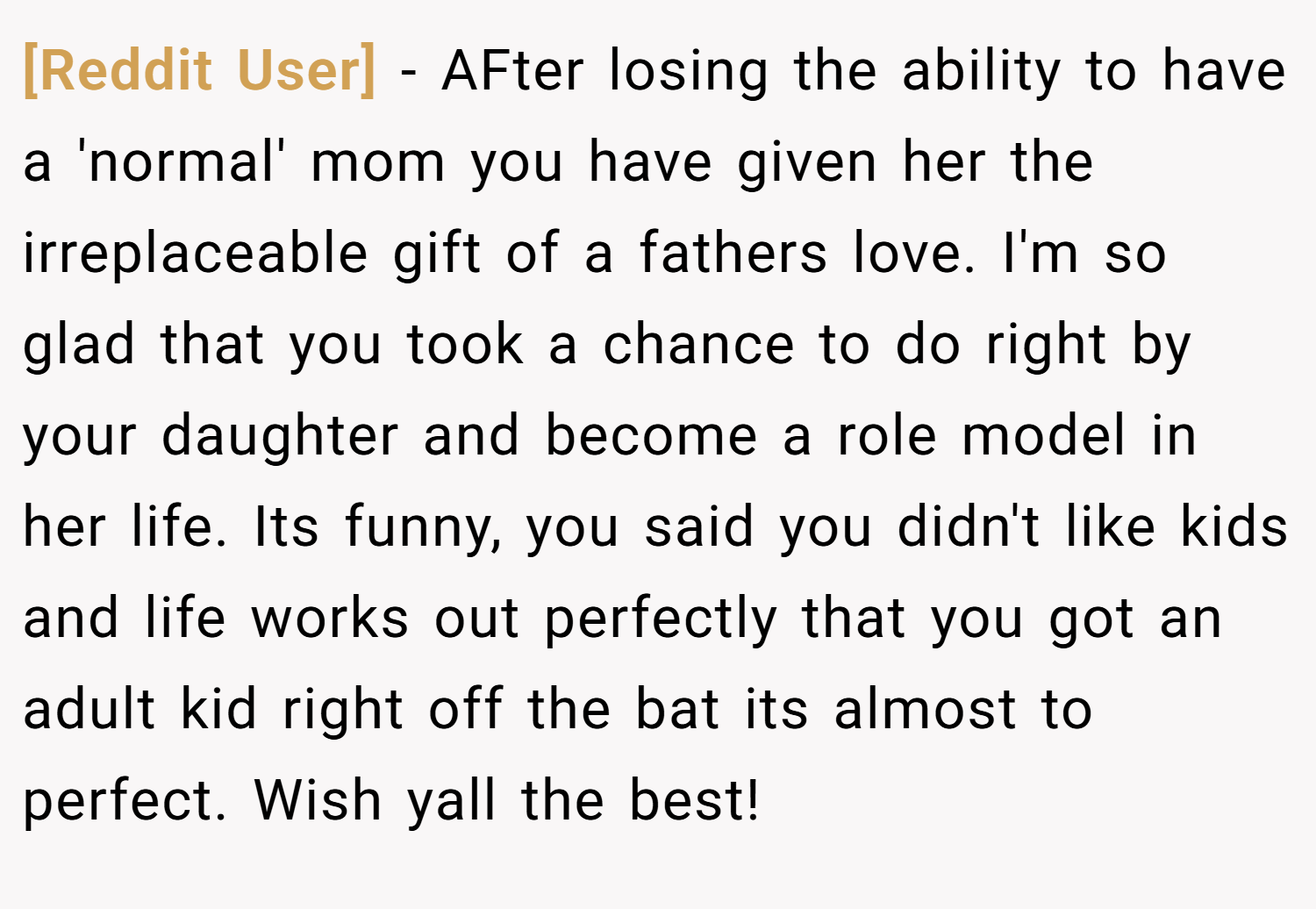 [Reddit User] − AFter losing the ability to have a 'normal' mom you have given her the irreplaceable gift of a fathers love. I'm so glad that you took a chance to do right by your daughter and become a role model in her life. Its funny, you said you didn't like kids and life works out perfectly that you got an adult kid right off the bat its almost to perfect. Wish yall the best!