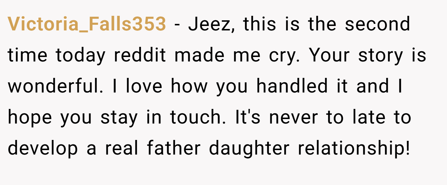 Victoria_Falls353 − Jeez, this is the second time today reddit made me cry. Your story is wonderful. I love how you handled it and I hope you stay in touch. It's never to late to develop a real father daughter relationship!