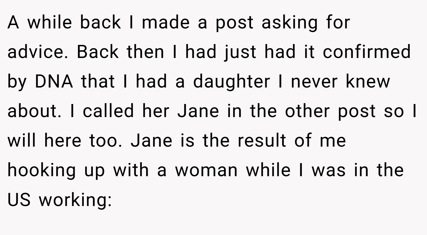 A while back I made a post asking for advice. Back then I had just had it confirmed by DNA that I had a daughter I never knew about. I called her Jane in the other post so I will here too. Jane is the result of me hooking up with a woman while I was in the US working: