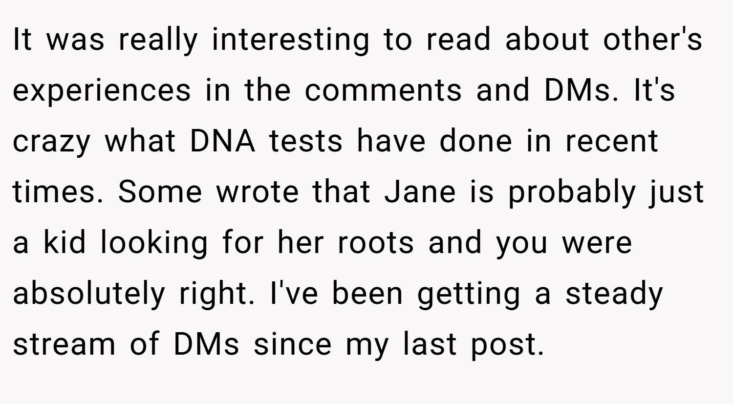 It was really interesting to read about other's experiences in the comments and DMs. It's crazy what DNA tests have done in recent times. Some wrote that Jane is probably just a kid looking for her roots and you were absolutely right. I've been getting a steady stream of DMs since my last post.