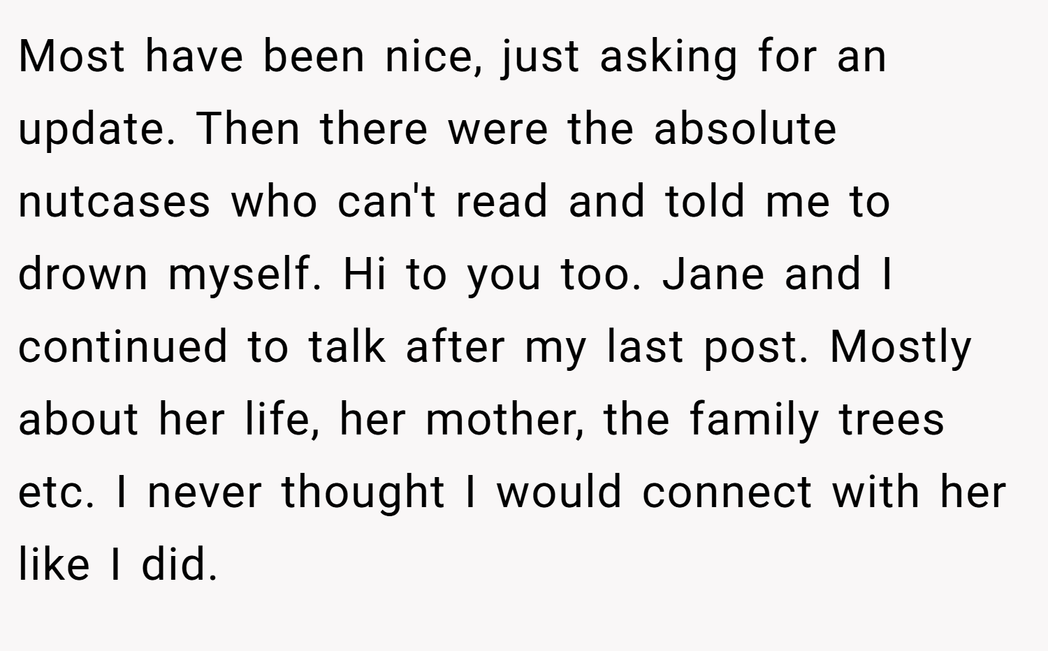 Most have been nice, just asking for an update. Then there were the absolute nutcases who can't read and told me to drown myself. Hi to you too. Jane and I continued to talk after my last post. Mostly about her life, her mother, the family trees etc. I never thought I would connect with her like I did.