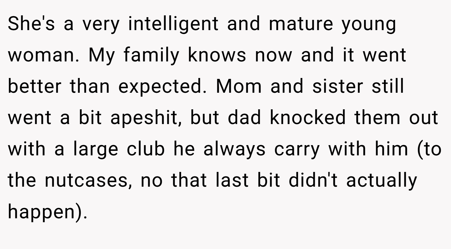 She's a very intelligent and mature young woman. My family knows now and it went better than expected. Mom and sister still went a bit apeshit, but dad knocked them out with a large club he always carry with him (to the nutcases, no that last bit didn't actually happen).