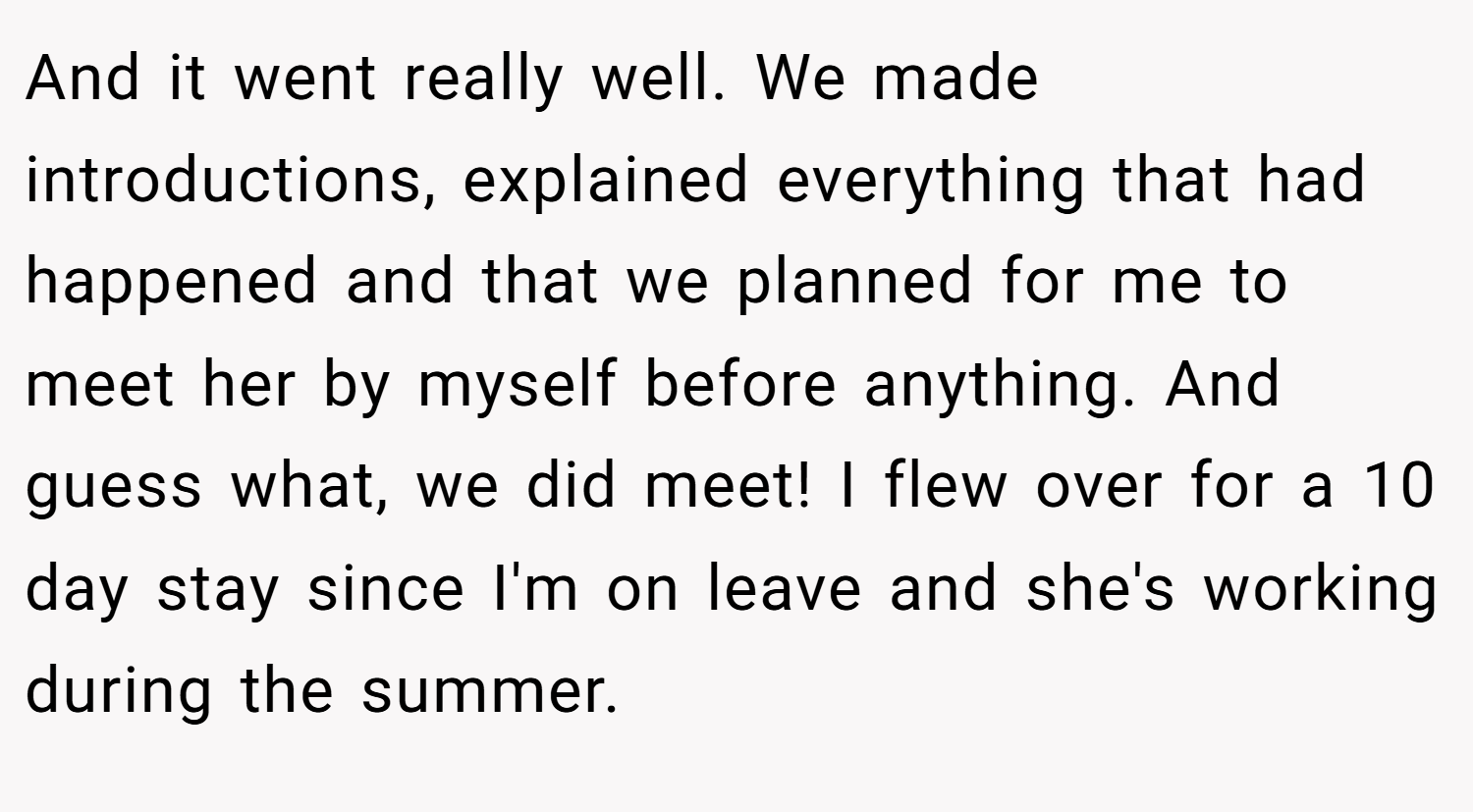 And it went really well. We made introductions, explained everything that had happened and that we planned for me to meet her by myself before anything. And guess what, we did meet! I flew over for a 10 day stay since I'm on leave and she's working during the summer.