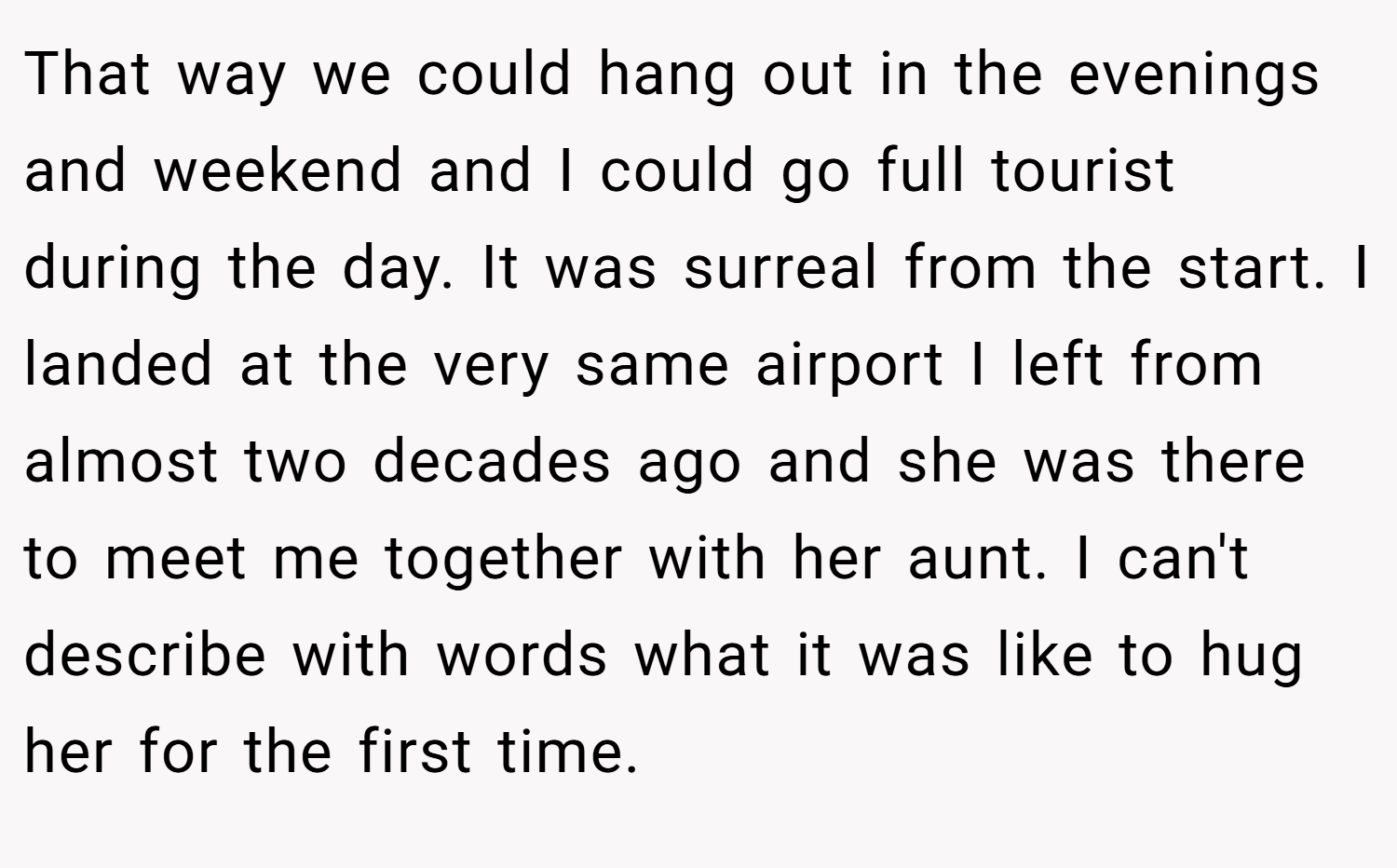 That way we could hang out in the evenings and weekend and I could go full tourist during the day. It was surreal from the start. I landed at the very same airport I left from almost two decades ago and she was there to meet me together with her aunt. I can't describe with words what it was like to hug her for the first time.