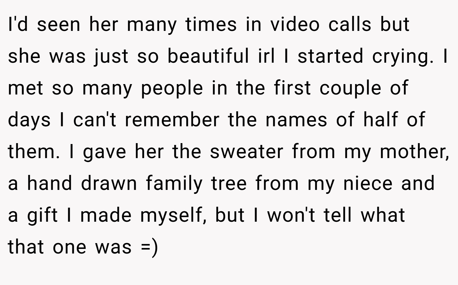 I'd seen her many times in video calls but she was just so beautiful irl I started crying. I met so many people in the first couple of days I can't remember the names of half of them. I gave her the sweater from my mother, a hand drawn family tree from my niece and a gift I made myself, but I won't tell what that one was =)