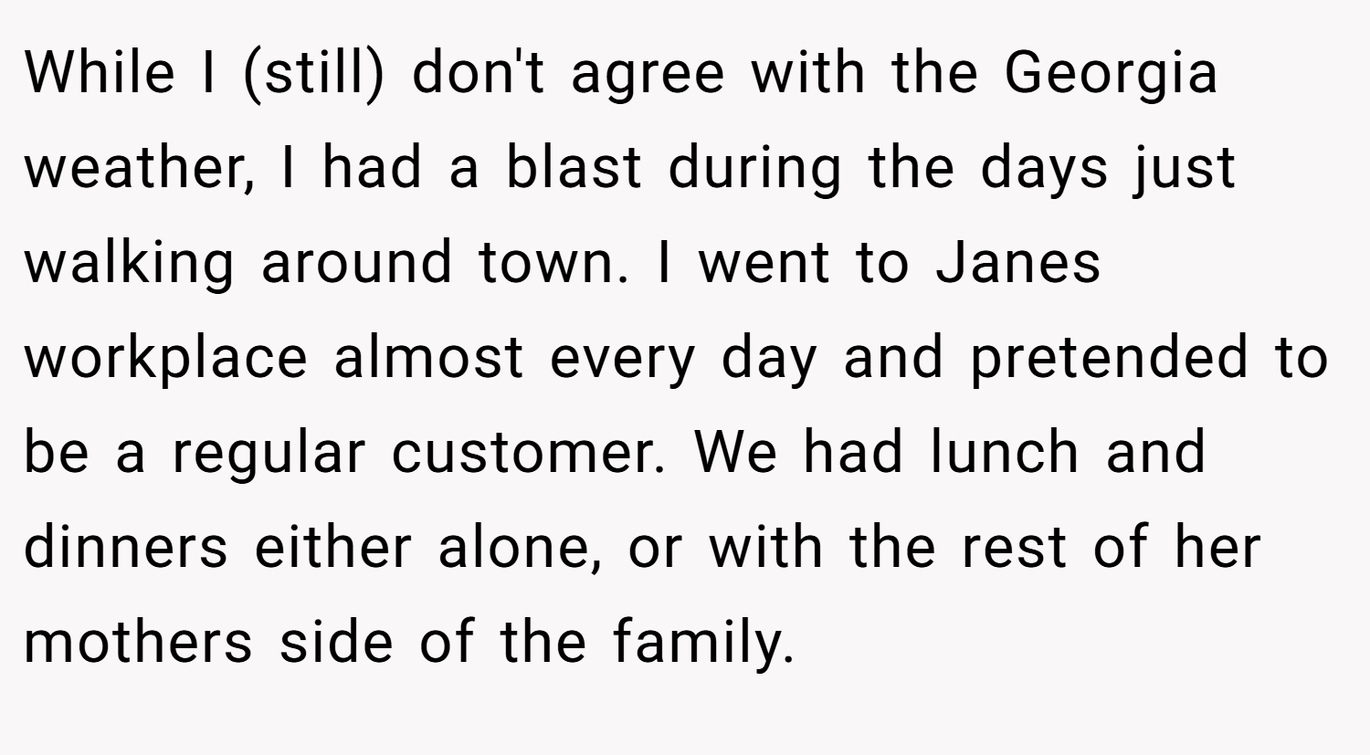 While I (still) don't agree with the Georgia weather, I had a blast during the days just walking around town. I went to Janes workplace almost every day and pretended to be a regular customer. We had lunch and dinners either alone, or with the rest of her mothers side of the family.