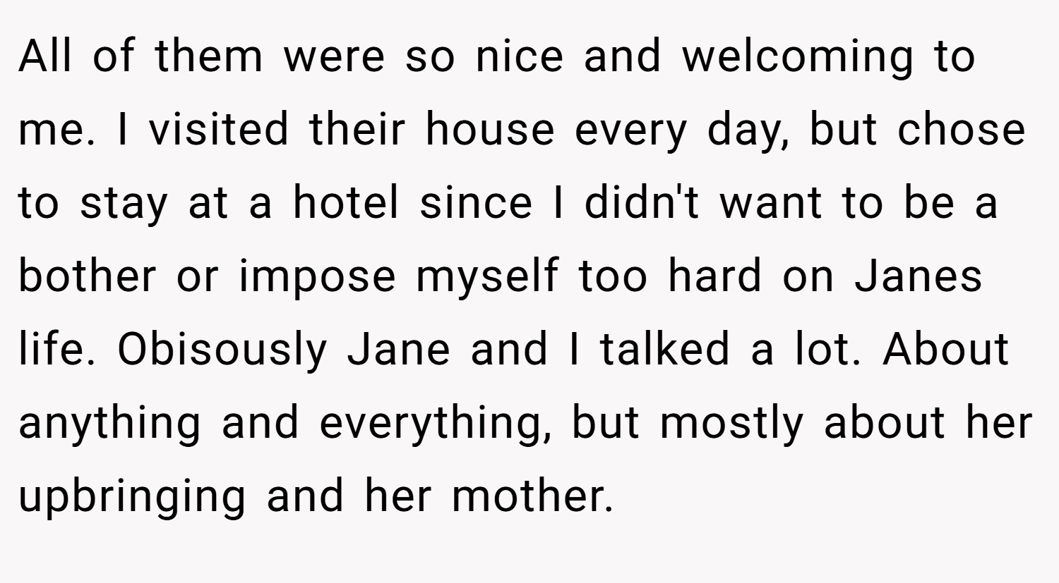 All of them were so nice and welcoming to me. I visited their house every day, but chose to stay at a hotel since I didn't want to be a bother or impose myself too hard on Janes life. Obisously Jane and I talked a lot. About anything and everything, but mostly about her upbringing and her mother.
