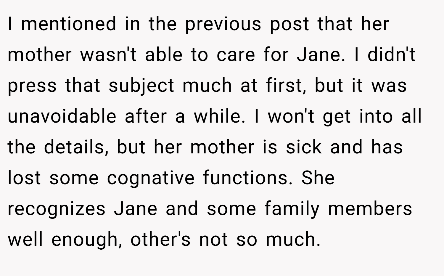 I mentioned in the previous post that her mother wasn't able to care for Jane. I didn't press that subject much at first, but it was unavoidable after a while. I won't get into all the details, but her mother is sick and has lost some cognative functions. She recognizes Jane and some family members well enough, other's not so much.