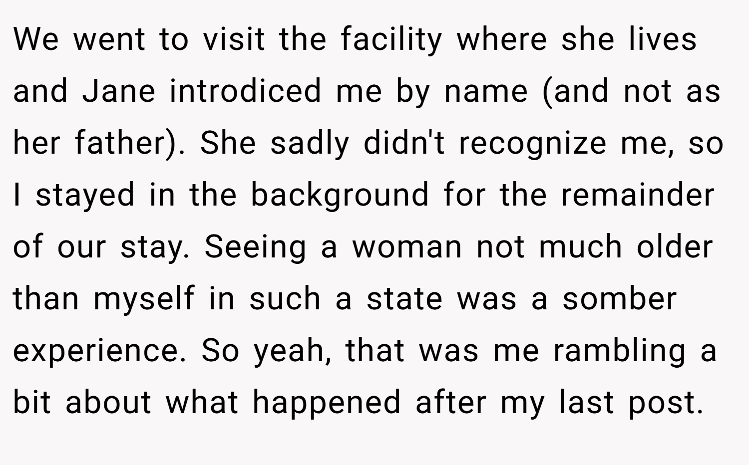 We went to visit the facility where she lives and Jane introdiced me by name (and not as her father). She sadly didn't recognize me, so I stayed in the background for the remainder of our stay. Seeing a woman not much older than myself in such a state was a somber experience. So yeah, that was me rambling a bit about what happened after my last post.