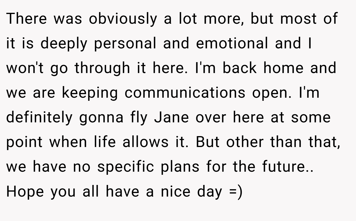 There was obviously a lot more, but most of it is deeply personal and emotional and I won't go through it here. I'm back home and we are keeping communications open. I'm definitely gonna fly Jane over here at some point when life allows it. But other than that, we have no specific plans for the future.. Hope you all have a nice day =)