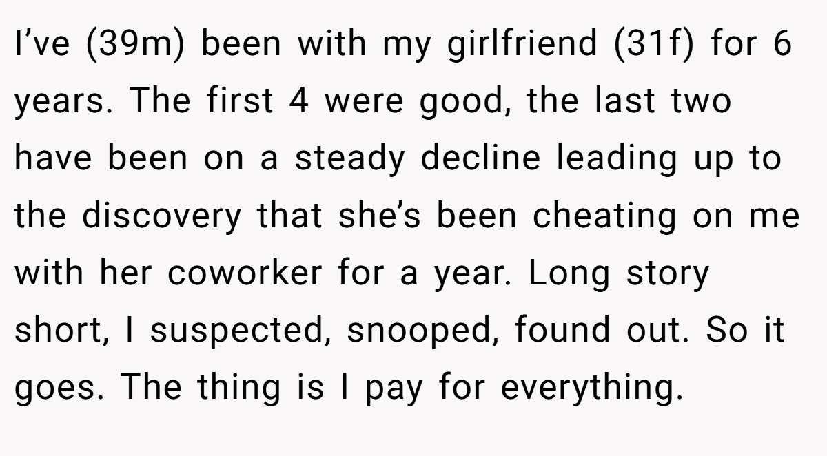 I’ve (39m) been with my girlfriend (31f) for 6 years. The first 4 were good, the last two have been on a steady decline leading up to the discovery that she’s been cheating on me with her coworker for a year. Long story short, I suspected, snooped, found out. So it goes. The thing is I pay for everything.