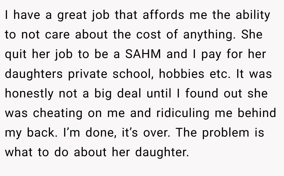 I have a great job that affords me the ability to not care about the cost of anything. She quit her job to be a SAHM and I pay for her daughters private school, hobbies etc. It was honestly not a big deal until I found out she was cheating on me and ridiculing me behind my back. I’m done, it’s over. The problem is what to do about her daughter.