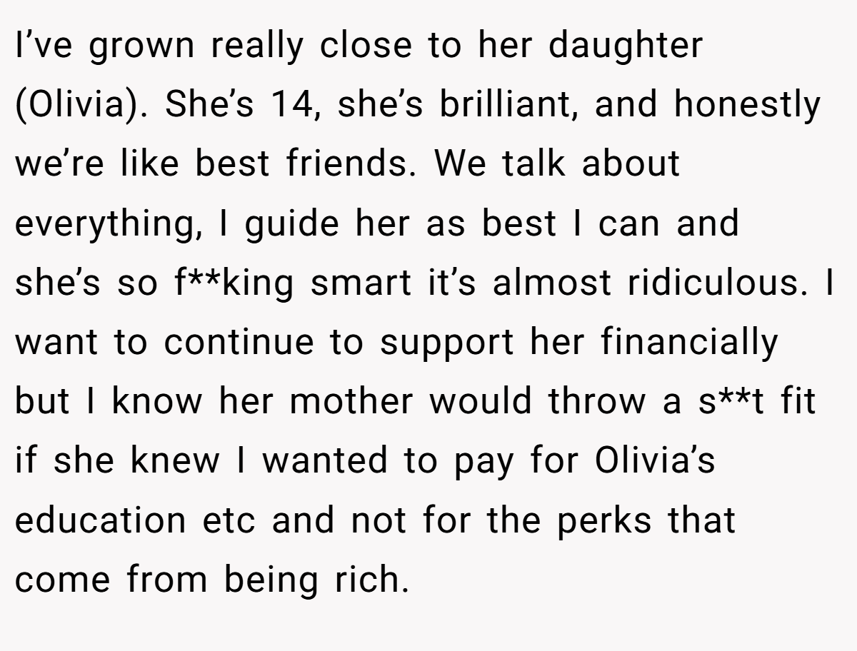 I’ve grown really close to her daughter (Olivia). She’s 14, she’s brilliant, and honestly we’re like best friends. We talk about everything, I guide her as best I can and she’s so f**king smart it’s almost ridiculous. I want to continue to support her financially but I know her mother would throw a s**t fit if she knew I wanted to pay for Olivia’s education etc and not for the perks that come from being rich.