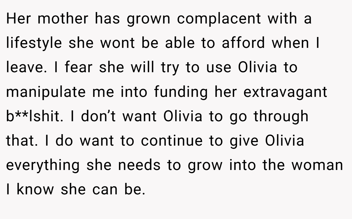 Her mother has grown complacent with a lifestyle she wont be able to afford when I leave. I fear she will try to use Olivia to manipulate me into funding her extravagant b**lshit. I don’t want Olivia to go through that. I do want to continue to give Olivia everything she needs to grow into the woman I know she can be.