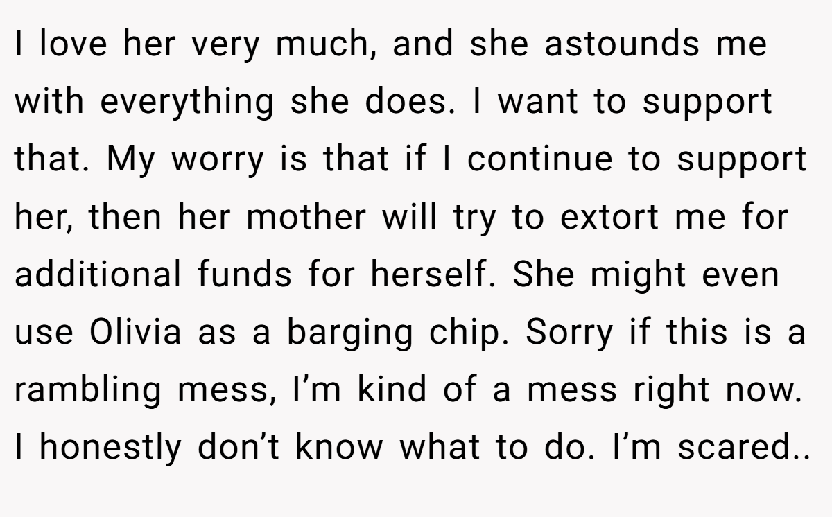 I love her very much, and she astounds me with everything she does. I want to support that. My worry is that if I continue to support her, then her mother will try to extort me for additional funds for herself. She might even use Olivia as a barging chip. Sorry if this is a rambling mess, I’m kind of a mess right now. I honestly don’t know what to do. I’m scared..