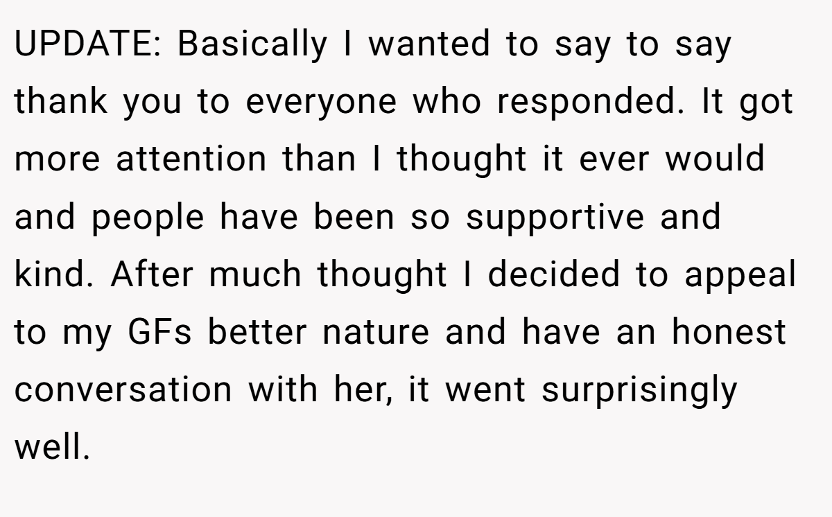 UPDATE: Basically I wanted to say to say thank you to everyone who responded. It got more attention than I thought it ever would and people have been so supportive and kind. After much thought I decided to appeal to my GFs better nature and have an honest conversation with her, it went surprisingly well.