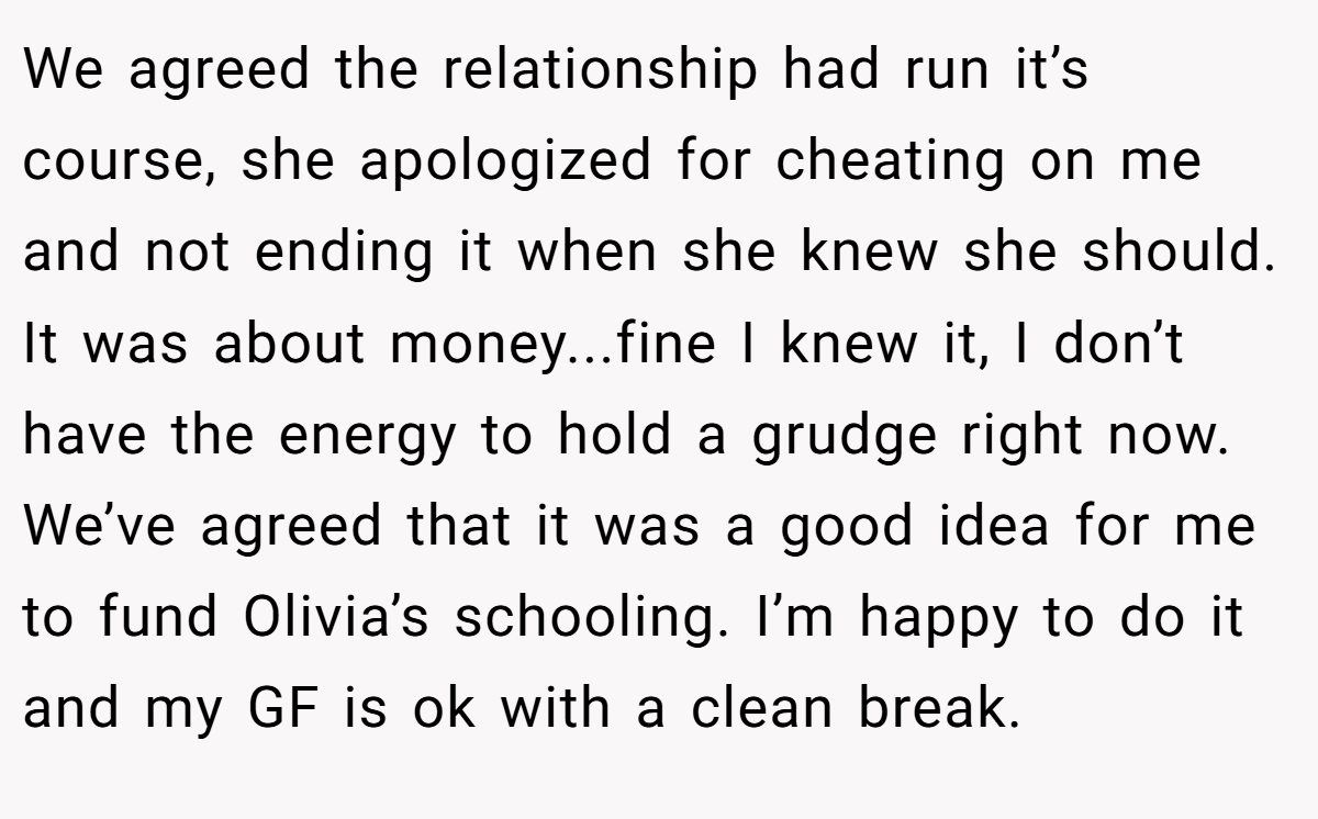 We agreed the relationship had run it’s course, she apologized for cheating on me and not ending it when she knew she should. It was about money...fine I knew it, I don’t have the energy to hold a grudge right now. We’ve agreed that it was a good idea for me to fund Olivia’s schooling. I’m happy to do it and my GF is ok with a clean break.