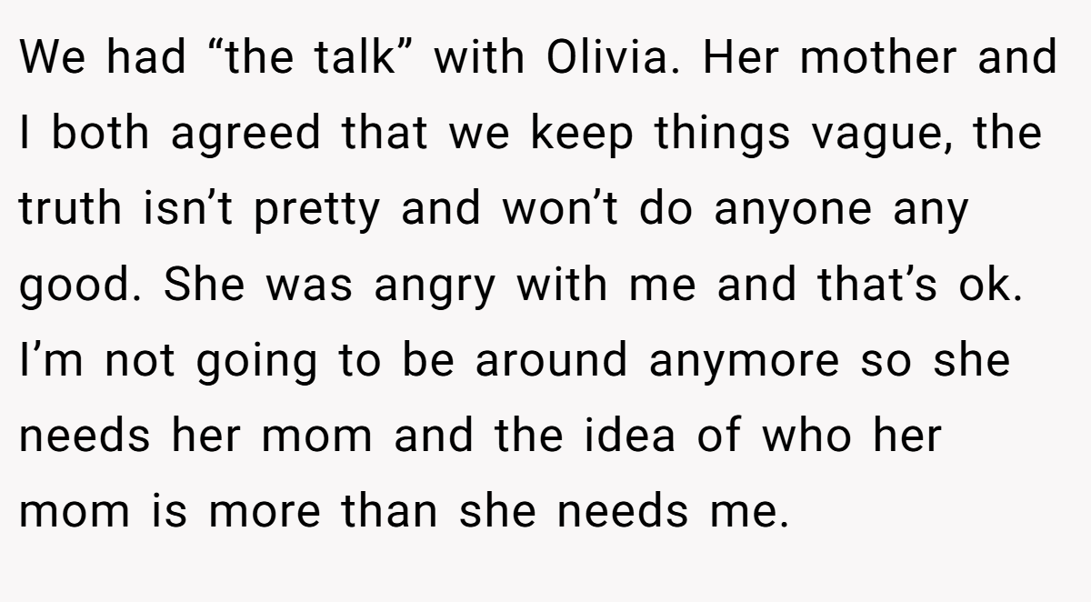 We had “the talk” with Olivia. Her mother and I both agreed that we keep things vague, the truth isn’t pretty and won’t do anyone any good. She was angry with me and that’s ok. I’m not going to be around anymore so she needs her mom and the idea of who her mom is more than she needs me.