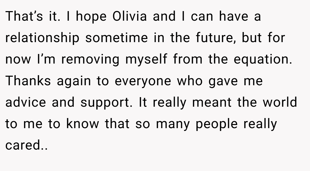 That’s it. I hope Olivia and I can have a relationship sometime in the future, but for now I’m removing myself from the equation. Thanks again to everyone who gave me advice and support. It really meant the world to me to know that so many people really cared..