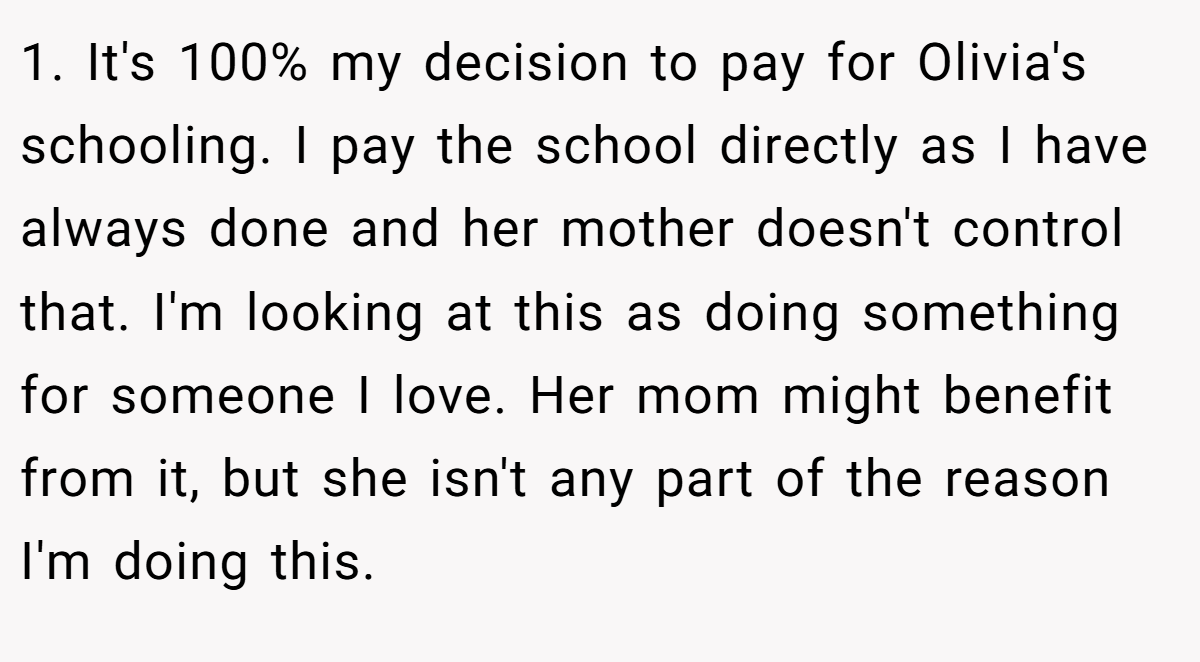 1. It's 100% my decision to pay for Olivia's schooling. I pay the school directly as I have always done and her mother doesn't control that. I'm looking at this as doing something for someone I love. Her mom might benefit from it, but she isn't any part of the reason I'm doing this.