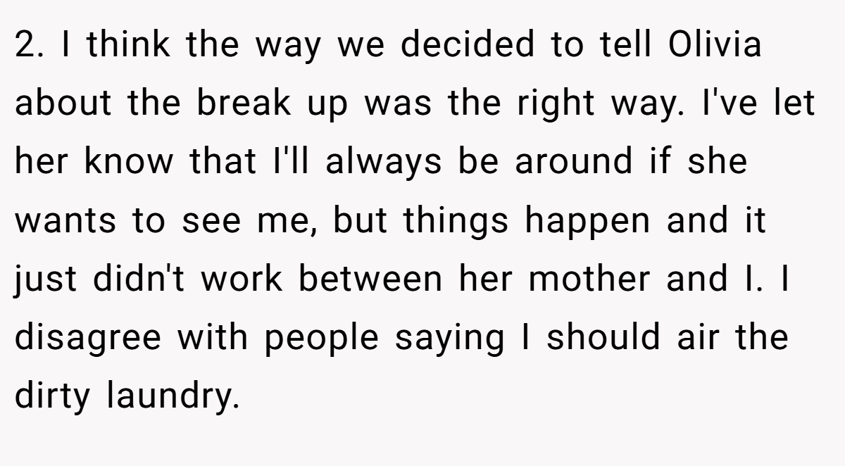 2. I think the way we decided to tell Olivia about the break up was the right way. I've let her know that I'll always be around if she wants to see me, but things happen and it just didn't work between her mother and I. I disagree with people saying I should air the dirty laundry.