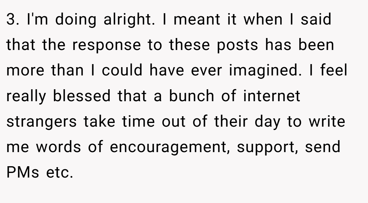 3. I'm doing alright. I meant it when I said that the response to these posts has been more than I could have ever imagined. I feel really blessed that a bunch of internet strangers take time out of their day to write me words of encouragement, support, send PMs etc.