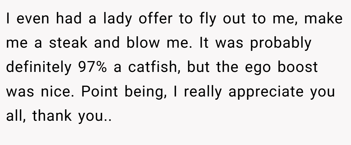 I even had a lady offer to fly out to me, make me a steak and blow me. It was probably definitely 97% a catfish, but the ego boost was nice. Point being, I really appreciate you all, thank you..
