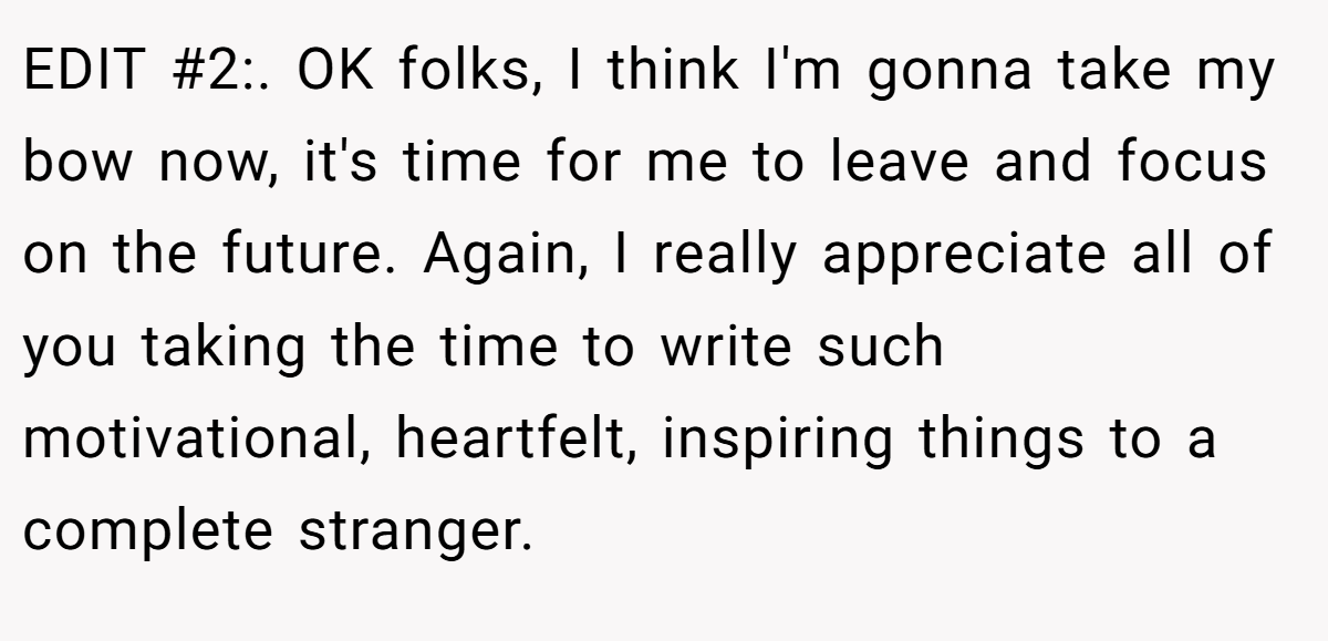 EDIT #2:. OK folks, I think I'm gonna take my bow now, it's time for me to leave and focus on the future. Again, I really appreciate all of you taking the time to write such motivational, heartfelt, inspiring things to a complete stranger.