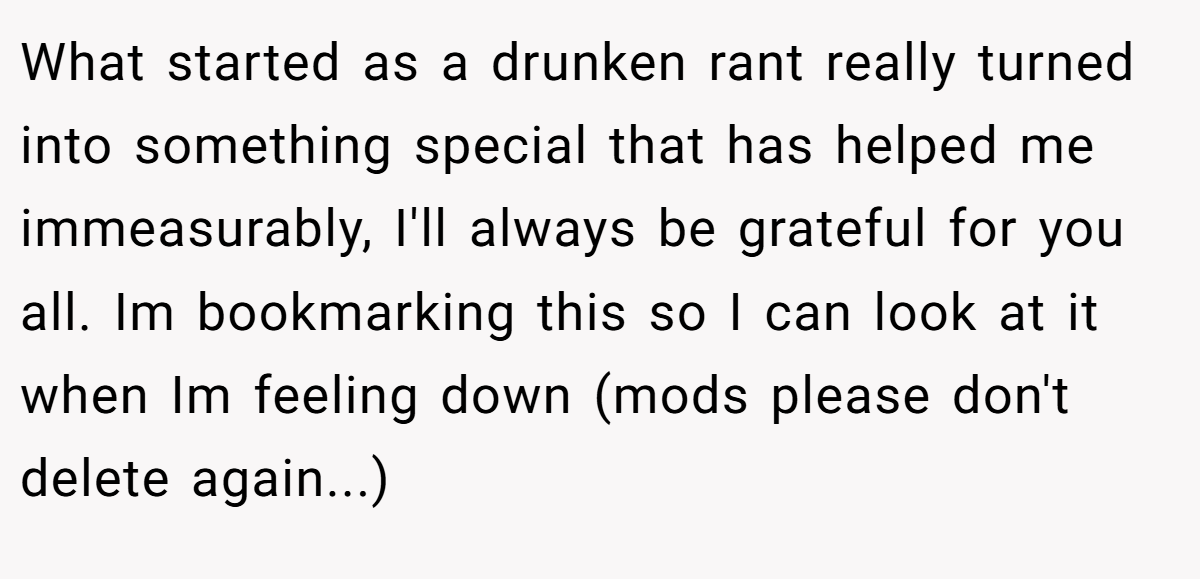 What started as a drunken rant really turned into something special that has helped me immeasurably, I'll always be grateful for you all. Im bookmarking this so I can look at it when Im feeling down (mods please don't delete again...)