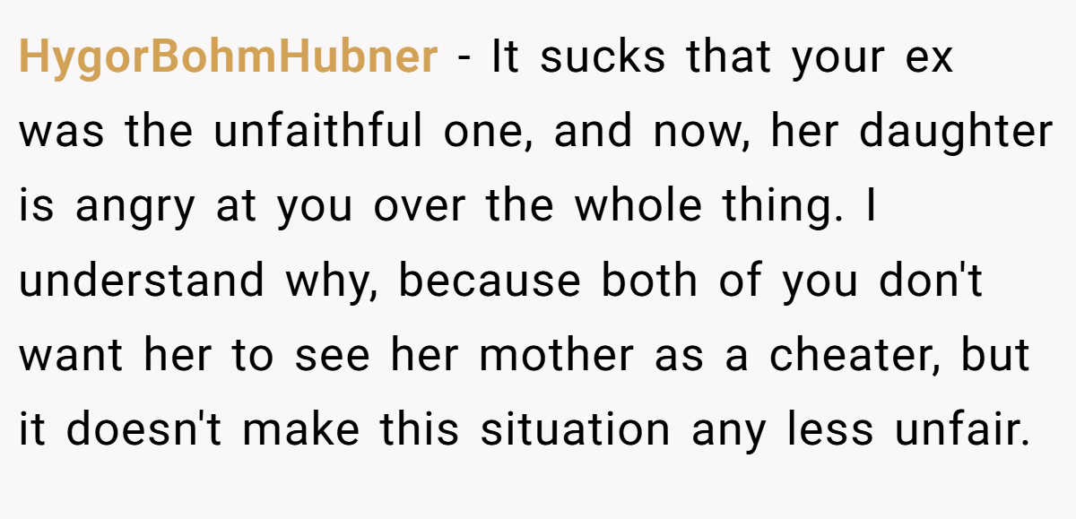 HygorBohmHubner − It sucks that your ex was the unfaithful one, and now, her daughter is angry at you over the whole thing. I understand why, because both of you don't want her to see her mother as a cheater, but it doesn't make this situation any less unfair.