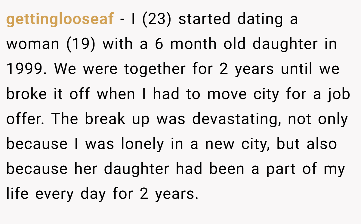 gettinglooseaf − I (23) started dating a woman (19) with a 6 month old daughter in 1999. We were together for 2 years until we broke it off when I had to move city for a job offer. The break up was devastating, not only because I was lonely in a new city, but also because her daughter had been a part of my life every day for 2 years.