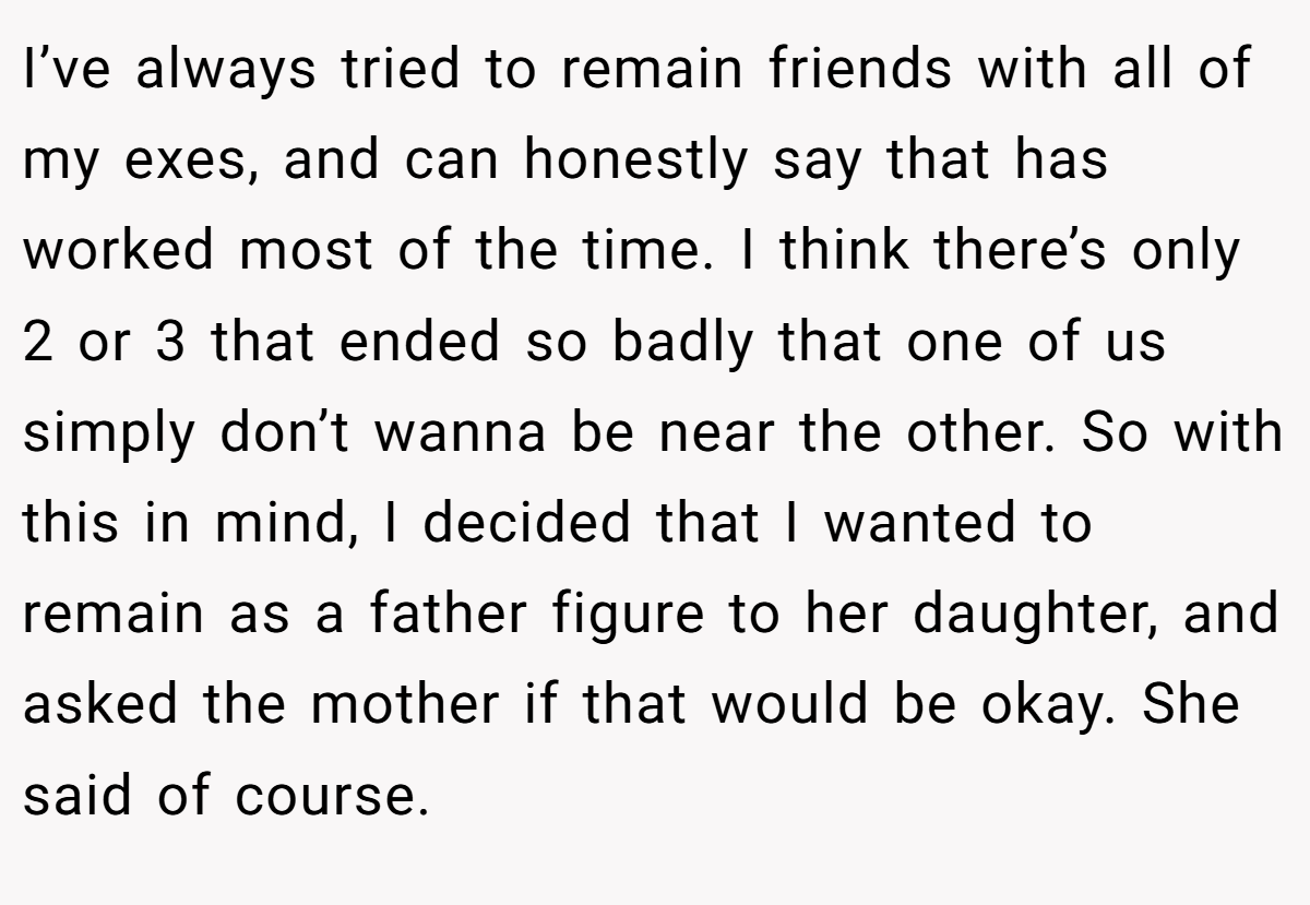 I’ve always tried to remain friends with all of my exes, and can honestly say that has worked most of the time. I think there’s only 2 or 3 that ended so badly that one of us simply don’t wanna be near the other. So with this in mind, I decided that I wanted to remain as a father figure to her daughter, and asked the mother if that would be okay. She said of course.