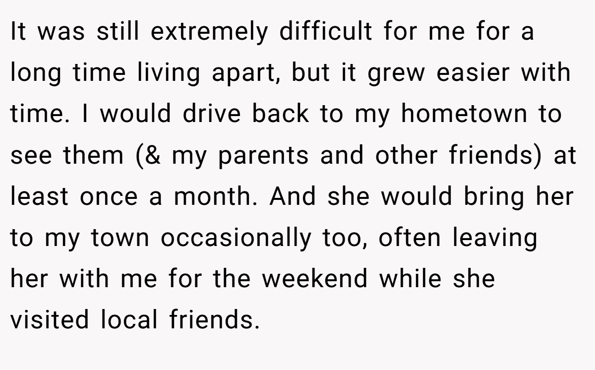It was still extremely difficult for me for a long time living apart, but it grew easier with time. I would drive back to my hometown to see them (& my parents and other friends) at least once a month. And she would bring her to my town occasionally too, often leaving her with me for the weekend while she visited local friends.